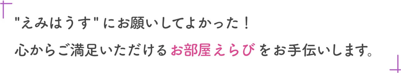 “えみはうす”にお願いしてよかった！心からご満足いただけるお部屋選びをお手伝いします。